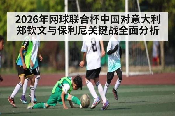 2026年网球联合杯中国对意大利 郑钦文与保利尼关键战全面分析